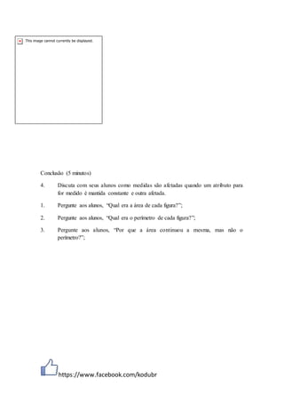 https://www.facebook.com/kodubr
Conclusão (5 minutos)
4. Discuta com seus alunos como medidas são afetadas quando um atributo para
for medido é mantida constante e outra afetada.
1. Pergunte aos alunos, “Qual era a área de cada figura?”;
2. Pergunte aos alunos, “Qual era o perímetro de cada figura?”;
3. Pergunte aos alunos, “Por que a área continuou a mesma, mas não o
perímetro?”;
 