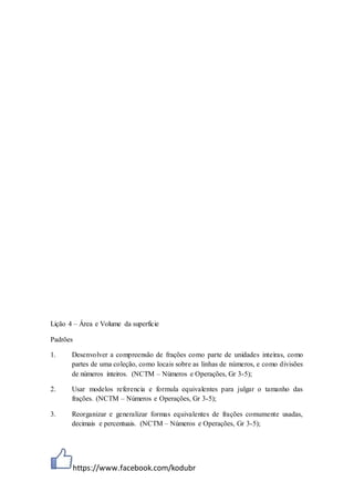 https://www.facebook.com/kodubr
Lição 4 – Área e Volume da superfície
Padrões
1. Desenvolver a compreensão de frações como parte de unidades inteiras, como
partes de uma coleção, como locais sobre as linhas de números, e como divisões
de números inteiros. (NCTM – Números e Operações, Gr 3-5);
2. Usar modelos referencia e formula equivalentes para julgar o tamanho das
frações. (NCTM – Números e Operações, Gr 3-5);
3. Reorganizar e generalizar formas equivalentes de frações comumente usadas,
decimais e percentuais. (NCTM – Números e Operações, Gr 3-5);
 