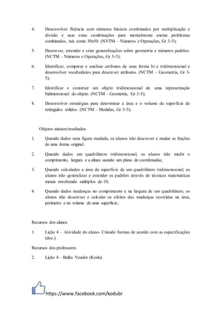 https://www.facebook.com/kodubr
4. Desenvolver fluência com números básicos combinados por multiplicação e
divisão e usar estas combinações para mentalmente anotar problemas
combinados, tais como 30x50. (NVTM – Números e Operações, Gr 3-5);
5. Descrever, estender e criar generalizações sobre geometria e números padrões.
(NCTM – Números e Operações, Gr 3-5);
6. Identificar, comparar e analisar atributos de uma forma bi e tridimensional e
desenvolver vocabulários para descrever atributos. (NCTM – Geometria, Gr 3-
5);
7. Identificar e construir um objeto tridimensional de uma representação
bidimensional do objeto. (NCTM – Geometria, Gr 3-5);
8. Desenvolver estratégias para determinar a área e o volume da superfície de
retângulos sólidos. (NCTM – Medidas, Gr 3-5);
Objetos másters/resultados
1. Quando dados uma figura mudada, os alunos irão descrever e mudar as frações
de uma forma original.
2. Quando dados um quadrilátero tridimensional, os alunos irão medir o
comprimento, largura e a altura usando um plano de coordenadas;
3. Quando calculados a área da superfície de um quadrilátero tridimensional, os
alunos irão generalizar e estender os padrões através de técnicas matemáticas
metais envolvendo múltiplos de 10;
4. Quando dados mudanças no comprimento e na largura de um quadrilátero, os
alunos irão descrever e calcular os efeitos das mudanças ocorridas na área,
perímetro e no volume de uma superfície;
Recursos dos alunos
1. Lição 4 – Atividade do aluno- Criando formas de acordo com as especificações
(doc.).
Recursos dos professores
2. Lição 4 – Balão Voador (Kodu)
 