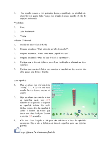 https://www.facebook.com/kodubr
1. Este mundo contem as três primeiras formas especificadas na atividade do
aluno tão bem quanto balão voados para criação de maças quando o botão de
espaço é pressionado
Vocabulário
2. Face;
3. Área da superfície
4. Volume
Ativador (5 minutos)
1. Mostre um único bloco no Kodu;
1. Pergunte aos alunos: “Qual a área de um lado desse cubo?”;
2. Pergunte aos alunos: “Como tantos lados (superfícies) tem?”;
3. Pergunte aos alunos: “Qual é a área de todas as superfícies?”;
4. Explique que a área de todas as superfícies combinadas é chamada de área
superfície.
5. Explique que o ponto de hoje é para examinar a superfície da área e como isto
afeta quando uma forma é dividida;
Área superfície
6. Diga aos alunos para criar uma torre
1x1x8(C x L x A) em um novo
mundo. Escreva 8 como resposta no
quadro.
7. Diga aos alunos para calcular a área
da superfície nesta torre (34)
relembre a eles para não se esquecer
da superfície inferior. Um modo
fácil de contar a área da superfície é
contar o numero de blocos que
fazem toda a face do objeto. Escreva
a resposta (34) no quadro.
8. Crie uma forma irregular e fale para eles calcularem a área da superfície
novamente. Diga a eles a definição de área da superfície com suas próprias
palavras.
 
