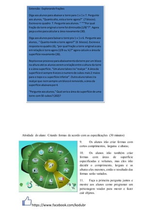 https://www.facebook.com/kodubr
Atividade do aluno: Criando formas de acordo com as especificações (30 minutos)
9. Os alunos irão criar formas com
certos comprimentos, larguras e alturas;
10. Os alunos irão também criar
formas com áreas de superfície
especificadas e volumes, mas eles irão
decidir o comprimento, largura e as
alturas eles mesmos, então o resultado das
formas serão variados.
11. Faça a primeira pergunta juntos e
mostre aos alunos como programar um
personagem voador para mover e fazer
cair objetos.
Extensão: Explorandofrações
Diga aosalunospara abaixara torre para 1 x 1 x 7. Pergunte
aos alunos,“Quantoalto,estaa torre agora?” (7 blocos).
Escrevano quadro 7. Pergunte aosalunos.“ “““Por qual
fração da torre original a torre foi diminuída(1/8)”?”.Agora
peça a elesparacalculara área novamente (30).
Diga aosalunospara baixara torre pra 1 x 1 x 6. Pergunte aos
alunos, “ Quantomede a torre agora?” (6 blocos).Escrevaa
respostanoquadro (6),“por qual fração a torre original acaiu
emrelaçãoà torre agora (2/8 ou ¼)?”agora calcule a áreada
superfície novamente (26).
Repitaesse processoparaabaixamentodatorre porum bloco
na altura até os alunosveremarelaçãoentre a altura da torre
e a área superfície.“Umalunotalvezira“realçar“ A áreada
superfície é sempre 4vezesonumerode cubos mais2 maios
para o topo e a superfície inferior”.Outroalunotalvezira
realçarque nemsempre umblocoé removido,a área da
superfície abaixarapor4.
“Pergunte aosalunos,”Qual seriaa área da superfície de uma
torre com50 cubos?(202)?
 