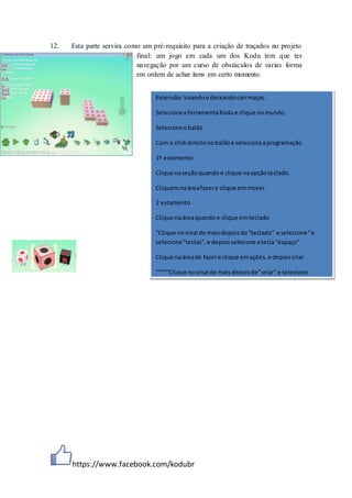 https://www.facebook.com/kodubr
12. Esta parte servira como um pré-requisito para a criação de traçados no projeto
final: um jogo em cada um dos Kodu tem que ter
navegação por um curso de obstáculos de varias forma
em ordem de achar itens em certo momento.
Extensão:Voandoe deixandocairmaças.
SelecioneaferramentaKodue clique nomundo.
Selecioneobalão
Com o clickdireitonobalãoe selecionaaprogramação
1º estamento
Clique naseçãoquandoe clique naopçãoteclado.
Cliquemnaáreafazere clique emmover
2 estamento
Clique naáreaquandoe clique emteclado
“Clique nosinal de maisdepoisdo“teclado” e selecione“e
selecione“teclas”, e depoisselecione atecla“espaço”
Clique naáreade fazere clique emações,e depoiscriar
“““““Clique nosinal de maisdepoisde”criar” e selecione
 