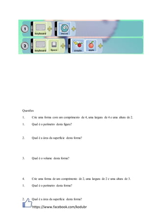 https://www.facebook.com/kodubr
Questões
1. Crie uma forma com um comprimento de 4, uma largura de 4 e uma altura de 2.
1. Qual é o perímetro desta figura?
2. Qual é a área da superfície desta forma?
3. Qual é o volume desta forma?
4. Crie uma forma de um comprimento de 2, uma largura de 2 e uma altura de 3.
1. Qual é o perímetro desta forma?
2. Qual é a área da superfície desta forma?
 