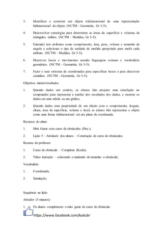 https://www.facebook.com/kodubr
3. Identificar e construir um objeto tridimensional de uma representação
bidimensional do objeto. (NCTM – Geometria, Gr 3-5);
4. Desenvolver estratégias para determinar as áreas da superfície e volumes de
retângulos sólidos. (NCTM – Medidas, Gr 3-5);
5. Entender tais atributos como comprimento, área, peso, volume e tamanho de
angulo e selecionar o tipo de unidade de medida apropriado para medir cada
atributo. (NCTM – Medidas, Gr 3-5);
6. Descrever locais e movimentos usando linguagens comuns e vocabulário
geométrico. (NCTM – Geometria, Gr 3-5);
7. Fazer e usar sistemas de coordenadas para especificar locais e para descrever
caminhos. (NCTM – Geometria, Gr 3-5);
Objetivos máster/resultados
1. Quando dados um cenário, os alunos irão projetar uma simulação no
computador para representa a analise dos resultados dos dados, e mostrar os
dados em uma tabela ou um gráfico;
2. Quando dados uma propriedade de um objeto com o comprimento, largura,
altura, área da superfície, volume e local, os alunos irão representar o objeto
como uma forma tridimensional em um plano de coordenada.
Recursos do aluno
1. Mini Game com curso de obstáculos (Doc.);
2. Lição 5 – Atividade dos alunos – Construção de curso de obstáculos;
Recurso do professor
1. Curso de obstáculo – Completar (Kodu);
2. Vídeo instrução – colocando e mudando de tamanho o obstáculo;
Vocabulário
1. Coordenada;
2. Simulação;
Sequência na lição
Ativador (5 minutos)
1. Os alunos completarem o mini game de curso de obstáculo.
 
