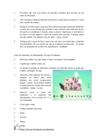 https://www.facebook.com/kodubr
1. Os alunos irão usar seus pinceis de desenhar caminhos para navegar em um
curso de obstáculos;
2. Eles iram para a linha de desenho do ponto de começo para seu objetivo e voltar
para o ponde de começo;
3. Explique aos alunos que o jogo que eles acabaram de jogar representa problemas
comuns, que te que decidir que caminho é mais eficiente entre diferentes locais.
Isto pode ser semelhante à maneira como os alunos viajam para os corredores e
de classe ou como alguém a ordem de recados para executar. Explique aquilo
que irão simular esta situação com um vídeo – game o Kodu.
4. Explique que o ponto de hoje é para criar um curse com obstáculos compondo
um quadrilátero 3D com aquilo que eles já estudaram recentemente. As formas
iram ser projetadas de acordo com especificações detalhadas
Curso de obstáculos de demonstração do jogo (10 minutos)
5. Mostre aos alunos um jogo demos e foque em aspectos de perseguição
1. A grade que o mundo existe em;
2. As formas levantadas de diferentes tamanhos em diferentes locais na grade que
compõe a paisagem do jogo
1. Aproxime sobre algumas das formas e
pergunte aos alunos para medir
atributos tais como comprimento,
largura e altura. Você poderá também
se quiser pedir aos alunos para calcular
o perímetro, volume e a área;
2. Descreva como os locais dos
obstáculos e os objetivos são
determinados com os termos de x e y
de coordenadas
3. Como jogar o jogo.
4. Códigos Quando-Faça para:
1. Kodu;
2. Árvores;
3. Maças;
4. Tempo;
 