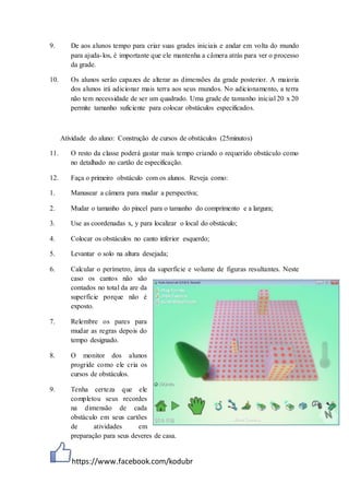 https://www.facebook.com/kodubr
9. De aos alunos tempo para criar suas grades iniciais e andar em volta do mundo
para ajuda-los, é importante que ele mantenha a câmera atrás para ver o processo
da grade.
10. Os alunos serão capazes de alterar as dimensões da grade posterior. A maioria
dos alunos irá adicionar mais terra aos seus mundos. No adicionamento, a terra
não tem necessidade de ser um quadrado. Uma grade de tamanho inicial 20 x 20
permite tamanho suficiente para colocar obstáculos especificados.
Atividade do aluno: Construção de cursos de obstáculos (25minutos)
11. O resto da classe poderá gastar mais tempo criando o requerido obstáculo como
no detalhado no cartão de especificação.
12. Faça o primeiro obstáculo com os alunos. Reveja como:
1. Manusear a câmera para mudar a perspectiva;
2. Mudar o tamanho do pincel para o tamanho do comprimento e a largura;
3. Use as coordenadas x, y para localizar o local do obstáculo;
4. Colocar os obstáculos no canto inferior esquerdo;
5. Levantar o solo na altura desejada;
6. Calcular o perímetro, área da superfície e volume de figuras resultantes. Neste
caso os cantos não são
contados no total da are da
superfície porque não é
exposto.
7. Relembre os pares para
mudar as regras depois do
tempo designado.
8. O monitor dos alunos
progride como ele cria os
cursos de obstáculos.
9. Tenha certeza que ele
completou seus recordes
na dimensão de cada
obstáculo em seus cartões
de atividades em
preparação para seus deveres de casa.
 