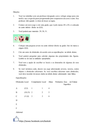 https://www.facebook.com/kodubr
Direções
1. Você ira trabalhar com um professor designado com o relógio amigo para esta
tarefa e use a regra de pares programando para cooperarem um com o outro. Seu
professor dirá quando é a hora de trocar as regras.
2. Comece um novo jogo e crie uma grade, que é pelo menos 20 x 20 e é colocada
no canto inferior direito no (0,0).
3. Você poderá usar materiais 29, 30, 31.
4. Coloque uma pequena arvore no canto inferior direito na grade. Isto irá marca a
origem (0,0).
5. Crie um curso de obstáculos de acordo com as especificações na tabela abaixo.
6. Você poderá perguntar para calcular algumas das propriedades das figuras.
Lembre-se de usar as unidades apropriadas.
7. Você tem a opção de escolher os locais e as dimensões de algumas de seus
obstáculos.
8. Se você terminou cedo, decore seu jogo adicionando arvores, nuvens, outros
objetos e obstáculos adicionais. Se você escolheu adicionar mais obstáculos,
você deve recordar de nossos dados na tabela abaixo adicionando mais linhas.
Especificações
Obstáculos Local Comprimento Local Altura Perímetros Área da
Superfície
Volume
A (5,5) 1 1 4
B (10,15) 2 2 5
C (11,0) 3 3 6
D
E
F
Adicional
 