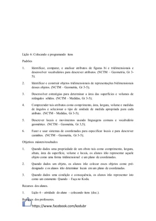 https://www.facebook.com/kodubr
Lição 6: Colocando e programando itens
Padrões
1. Identificar, comparar, e analisar atributos de figuras bi e tridimensionais e
desenvolver vocabulários para descrever atributos. (NCTM – Geometria, Gr 3-
5);
2. Identificar e construir objetos tridimensionais de representações bidimensionais
desses objetos. (NCTM – Geometria, Gr 3-5);
3. Desenvolver estratégias para determinar a área das superfícies e volumes de
retângulos sólidos. (NCTM – Medidas, Gr 3-5);
4. Compreender tais atributos como comprimento, área, largura, volume e medidas
de ângulos e selecionar o tipo de unidade de medida apropriada para cada
atributo. (NCTM – Medidas, Gr 3-5);
5. Descrever locais e movimentos usando linguagens comuns e vocabulário
geométrico. (NCTM – Geometria, Gr 3,5);
6. Fazer e usar sistemas de coordenadas para especificar locais e para descrever
caminhos. (NCTM – Geometria, Gr 3-5);
Objetivos másters/resultados
1. Quando dados uma propriedade de um obsto tais como comprimento, largura,
altura, área da superfície, volume e locais, os alunos irão representar aquele
objeto como uma forma tridimensional e um plano de coordenadas.
2. Quando dados um objeto, os alunos irão colocar esses objetos como pré-
designado e os alunos irão determinar locais em um plano de coordenadas.
3. Quando dados uma condição e consequência, os alunos irão representar isto
como um estamento Quando – Faça no Kodu.
Recursos dos alunos.
1. Lição 6 – atividade do aluno – colocando itens (doc.).
Recursos dos professores.
 
