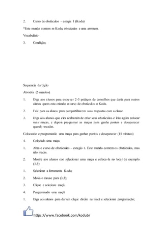 https://www.facebook.com/kodubr
2. Curso de obstáculos – estagia 1 (Kodu)
*Este mundo contem m Kodu, obstáculos e uma arvorem.
Vocabulário
3. Condição;
Sequencia da Lição
Ativador (5 minutos)
1. Diga aos alunos para escrever 2-3 pedaços de conselhos que daria para outros
alunos quem esta criando o curso de obstáculos o Kodu.
2. Fale para os alunos para compartilharem suas respostas com a classe.
3. Diga aos alunos que eles acabaram de criar seus obstáculos e irão agora colocar
suas maças, e depois programar as maças para ganha pontos e desaparecer
quando tocadas.
Colocando e programando uma maça para ganhar pontos e desaparecer (15 minutos)
4. Colocado uma maça
1. Abra o curso de obstáculos – estagio 1. Este mundo contem os obstáculos, mas
não maças.
2. Mostre aos alunos coo selecionar uma maça e coloca-la no local de exemplo
(3,3);
1. Selecione a ferramenta Kodu;
2. Mova o mouse para (3,3);
3. Clique e selecione maçã;
4. Programando uma maçã
1. Diga aos alunos para dar um clique direito na maçã e selecionar programação;
 