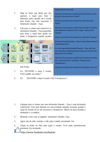 https://www.facebook.com/kodubr
2. Diga ao aluno que desde que eles
queiram a maçã para fazer 2
diferentes ações quando ela é tocada
pelo Kodu, eles irão necessitar 2
declarações Quando – Faça;
3. Fale para os alunos para descrever as
declarações Quando – Faça requeridas
para dizer a maçã para ganha um
ponto e desaparecer quando tocadas
pelo Kodu.
1. Ex: “QUANDO a maça é tocada,
FAÇA ganhar um ponto;”;
2. Ex: “QUANDO a maçã é tocada, FAÇA desaparecer;”;
3. Explique para os alunos que uma declaração Quando – Faça é uma declaração
condicional. Uma ação baseada em uma condição atingida. Somente quando a
maçã for tocada ela ira dar um ponto e desaparecer. Depois na parte Quando a
declaração é a condição.
4. Demostre como criar as seguintes declarações Quando- Faça.
5. Agora saia da visão corrente e volte para o mundo pressionado Esc.
6. Clique no botão de Play para jogar o mundo. Você pode imediatamente
pressionar Esc novamente.
Programandoumamaçã
Adicione umtirapara a seção Quandoclicandonosinal
de mais.Selecione atira“colidir”.
Clique nosinal de maisnovamente.Selecione atira
“Kodu”.
Adicione umatirapara a seção Faça clicandonosinal de
maisadjacente.Selecioneatira“jogo”, depoisatira
“marcar”.
Clique nosinal de maisnovamente.Selecione “1ponto”.
Outra declaraçãoQuando – Faça é requeridaparafazera
maçã desaparecer.
Em uma segundadeclaraçãoQuando – Faça, adicione
uma tira para a seçãoQuandoclicandono sinal de mais.
Selecioneatira“colidir”.
Adicione umatirapara a seção Faça clicandonosinal de
mais.Selecioneatira“combate” e depoisatira
“desaparecer”.
Clique nosinal de maisnovamente.Selecione atira“eu”.
 