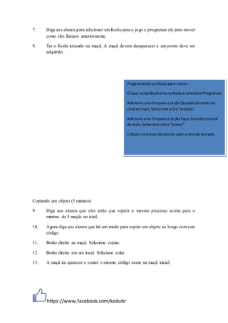 https://www.facebook.com/kodubr
7. Diga aos alunos para adicionar um Kodu para o jogo e programar ele para mover
como eles fizeram anteriormente.
8. Ter o Kodu tocando na maçã. A maçã devera desaparecer e um ponto deve ser
adquirido.
Copiando um objeto (5 minutos)
9. Diga aos alunos que eles terão que repetir o mesmo processo acima para o
mínimo de 5 maçãs no total.
10. Agora diga aos alunos que há um modo para copiar um objeto ao longo com este
código.
11. Botão direito na maçã. Selecione copiar.
12. Botão direito em um local. Selecione colar.
13. A maçã ira aparecer e conter o mesmo código como na maçã inicial.
ProgramandoumKodu para mover.
Clique nobotãodireitonoKodue selecioneProgramar.
Adicione umatirapara a seção Quandoclicandono
sinal de mais.Selecione atira“teclado”.
Adicione umatirapara a seção Faça clicandonosinal
de mais.Selecione atira“mover”.
O Koduirá moverde acordo com a seta doteclado.
 