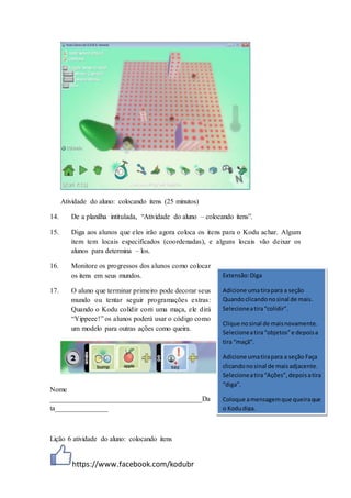 https://www.facebook.com/kodubr
Atividade do aluno: colocando itens (25 minutos)
14. De a planilha intitulada, “Atividade do aluno – colocando itens”.
15. Diga aos alunos que eles irão agora coloca os itens para o Kodu achar. Algum
item tem locais especificados (coordenadas), e alguns locais vão deixar os
alunos para determina – los.
16. Monitore os progressos dos alunos como colocar
os itens em seus mundos.
17. O aluno que terminar primeiro pode decorar seus
mundo ou tentar seguir programações extras:
Quando o Kodu colidir com uma maça, ele dirá
“Yippeee!” os alunos poderá usar o código como
um modelo para outras ações como queira.
Nome
___________________________________________Da
ta_______________
Lição 6 atividade do aluno: colocando itens
Extensão:Diga
Adicione umatirapara a seção
Quandoclicandonosinal de mais.
Selecioneatira“colidir”.
Clique nosinal de maisnovamente.
Selecioneatira“objetos”e depoisa
tira “maçã”.
Adicione umatirapara a seção Faça
clicandonosinal de maisadjacente.
Selecioneatira“Ações”,depoisatira
“diga”.
Coloque amensagemque queiraque
o Kodudiga.
 