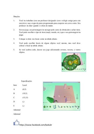 https://www.facebook.com/kodubr
Direções
1. Você ira trabalhar com um professor designado com o relógio amigo para este
exercício e use a regra de pares programando para cooperar um com o outro. Seu
professor ira dizer quando é a hora de mudar.
2. Em seu jogo, seu personagem ira navegar polo curso de obstáculos e achar itens.
Você pode escolher o tipo de item (maçã, moeda, etc.) que o seu personagem ira
pegar.
3. Coloque os itens nos locais como na tabela abaixo.
4. Você pode escolher locais de alguns objetos você mesmo, mas você deve
colocar o local na tabela abaixo.
5. Se você acabou cedo, decore seu jogo adicionando arvores, nuvens, e outros
objetos.
Especificações
Item Local
A (0,5)
B (10,5)
C (15,15)
D (,)
E (,)
Adicional
Adicional
 