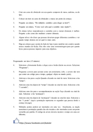 https://www.facebook.com/kodubr
1. Criar um curso de obstáculo em seu quarto composto de mesa, cadeiras, ou do
tipo;
2. Colocar um item no curso de obstáculos e marca um ponto de começo;
3. Pergunte aos alunos, “Há múltiplos caminhos para chegar ao item?”;
4. Pergunte aos alunos, “Como você sabe qual o caminho mais rápido?”;
1. Os alunos talvez respondessem o caminho com a menor distancia é melhor.
Pergunte a eles como eles mediram a menor distancia.
2. Alguns talvez vão dizer que pessoas deveriam pegar diferentes caminhos e ver
quanto tempo demora em ver qual é o mais curto.
3. Diga aos alunos que o ponto da lição de hoje é para modelar este cenário usando
nossos mundos do Kodu. Eles irão criar uma cronometragem para por quanto
levou para as pessoas viajarem para seus objetivos.
Programando um item (15 minutos)
4. Selecione a ferramenta Kodu e clique com o botão direito na arvore. Selecione
“Programar”;
5. Programe a arvore para acionar como um cronometra. (obs.: a arvore não tem
que conter um código para o tempo, qualquer objeto no mundo pode);
1. Adicione a tira para a seção Quando clicando no sinal de mais. Selecione a tira
“tempo”;
2. Adicione uma tira depois do “tempo” clicando no sinal de mais. Selecione a tira
“1 secundo”;
3. Adicione uma tira para o acompanhamento na seção Faça clicando no sinal de
mais. Selecione a tira “pontuação”;
4. Adicione uma tira depois da “pontuação” clicando no sinal de mais. Selecione a
tira “1 ponto”. (aqui a pontuação representa os segundos que passou desde o
começo do jogo);
5. Múltiplos pontos podem ser mostrados em uma vez. Atualmente, as maçãs
aumentam a pontuação quando elas são tocadas e são mostradas como um ponto
vermelho por padrão. O código da arvore deveria mostrar o tempo em uma cor
diferente;
 