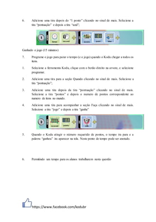 https://www.facebook.com/kodubr
6. Adicione uma tira depois do “1 ponto” clicando no sinal de mais. Selecione a
tira “pontuação” e depois a tira “azul”;
Ganhado o jogo (15 minutos)
7. Programe o jogo para parar o tempo (e o jogo) quando o Kodu chegar a todos os
itens.
1. Selecione a ferramenta Kodu, clique com o botão direito na arvore, e selecione
programar.
2. Adicione uma tira para a seção Quando clicando no sinal de mais. Selecione a
tira “pontuação”;
3. Adicione uma tira depois da tira “pontuação” clicando no sinal de mais.
Selecione a tira “pontos” e depois o numero de pontos correspondente ao
numero de itens no mundo.
4. Adicione uma tira para acompanhar a seção Faça clicando no sinal de mais.
Selecione a tira “jogo” e depois a tira “ganha”
5. Quando o Kodu atingir o número requerido de pontos, o tempo ira para e a
palavra “ganhou” ira aparecer na tela. Neste ponto de tempo pode ser anotado.
6. Permitindo um tempo para os alunos trabalharem nesta questão
 