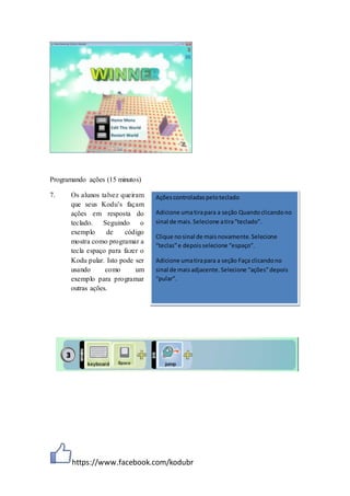 https://www.facebook.com/kodubr
Programando ações (15 minutos)
7. Os alunos talvez queiram
que seus Kodu’s façam
ações em resposta do
teclado. Seguindo o
exemplo de código
mostra como programar a
tecla espaço para fazer o
Kodu pular. Isto pode ser
usando como um
exemplo para programar
outras ações.
Açõescontroladaspeloteclado
Adicione umatirapara a seção Quandoclicandono
sinal de mais.Selecione atira“teclado”.
Clique nosinal de maisnovamente.Selecione
“teclas”e depoisselecione “espaço”.
Adicione umatirapara a seção Faça clicandono
sinal de maisadjacente.Selecione “ações”depois
“pular”.
 