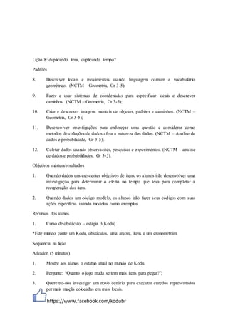 https://www.facebook.com/kodubr
Lição 8: duplicando itens, duplicando tempo?
Padrões
8. Descrever locais e movimentos usando linguagem comum e vocabulário
geométrico. (NCTM – Geometria, Gr 3-5);
9. Fazer e usar sistemas de coordenadas para especificar locais e descrever
caminhos. (NCTM – Geometria, Gr 3-5);
10. Criar e descrever imagens mentais de objetos, padrões e caminhos. (NCTM –
Geometria, Gr 3-5);
11. Desenvolver investigações para endereçar uma questão e considerar como
métodos de coleções de dados afeta a natureza dos dados. (NCTM – Analise de
dados e probabilidade, Gr 3-5);
12. Coletar dados usando observações, pesquisas e experimentos. (NCTM – analise
de dados e probabilidades, Gr 3-5).
Objetivos másters/resultados
1. Quando dados uns crescentes objetivos de itens, os alunos irão desenvolver uma
investigação para determinar o efeito no tempo que leva para completar a
recuperação dos itens.
2. Quando dados um código modelo, os alunos irão fazer seus códigos com suas
ações especificas usando modelos como exemplos.
Recursos dos alunos
1. Curso de obstáculo – estagia 3(Kodu)
*Este mundo conte um Kodu, obstáculos, uma arvore, itens e um cronometram.
Sequencia na lição
Ativador (5 minutos)
1. Mostre aos alunos o estatuo atual no mundo de Kodu.
2. Pergunte: “Quanto o jogo muda se tem mais itens para pegar?”;
3. Queremo-nos investigar um novo cenário para executar enredos representados
por mais maçãs colocadas em mais locais.
 