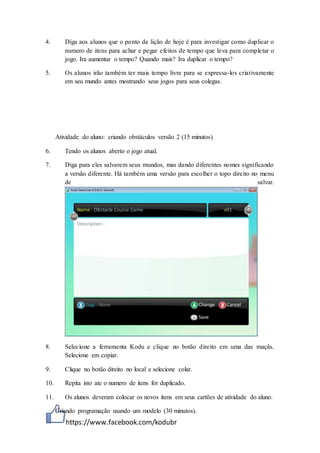 https://www.facebook.com/kodubr
4. Diga aos alunos que o ponto da lição de hoje é para investigar como duplicar o
numero de itens para achar e pegar efeitos de tempo que leva para completar o
jogo. Ira aumentar o tempo? Quando mais? Ira duplicar o tempo?
5. Os alunos irão também ter mais tempo livre para se expressa-los criativamente
em seu mundo antes mostrando seus jogos para seus colegas.
Atividade do aluno: criando obstáculos versão 2 (15 minutos)
6. Tendo os alunos aberto o jogo atual.
7. Diga para eles salvarem seus mundos, mas dando diferentes nomes significando
a versão diferente. Há também uma versão para escolher o topo direito no menu
de salvar.
8. Selecione a ferramenta Kodu e clique no botão direito em uma das maçãs.
Selecione em copiar.
9. Clique no botão direito no local e selecione colar.
10. Repita isto ate o numero de itens for duplicado.
11. Os alunos deveram colocar os novos itens em seus cartões de atividade do aluno.
Criando programação usando um modelo (30 minutos).
 
