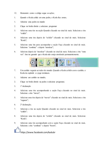 https://www.facebook.com/kodubr
12. Demonstre como o código segue as ações;
1. Quando o Kodu colide em uma pedra, o Kodu fica zonzo;
1. Adicione uma pedra no mundo
2. Clique no botão direito e selecione programar
3. Adicione uma tira na seção Quando clicando no sinal de mais. Selecione a tira
“colidir”.
4. Adicione uma tira depois de “colidir” clicando no sinal de mais. Selecione
“Kodu”;
5. Adicione uma tira para acompanhar a seção Faça clicando no sinal de mais.
Selecione “combate” e depois “atordoar”;
6. Adicione depois de “atordoar” clicando no sinal de mais. Selecione a tira “uma
vez”. Isto ira garantir que o Kodu não esteja atordoado permanentemente.
7. Um canhão vagueia ao redor do mundo. Quando o Kodu colidir com o canhão, o
Kodu ira explodir e o jogo terminam.
1. Adicione um canhão no mundo;
2. Clique no botão direito na pedra e selecione programar;
3. 1º declaração
4. Adicione uma tira acompanhando a seção Faça clicando no sinal de mais.
Selecione a tira “mover”;
5. Adicione uma tira depois de “mover” clicando no sinal de mais. Selecione a tira
“vaguear”;
6. 2º declaração;
7. Adicione a tira na seção Quando clicando no sinal de mais. Selecione a tira
“colidir”;
8. Adicione uma tira depois de “colidir” clicando no sinal de mais. Selecione
“Kodu”;
9. Adicione uma tira acompanhado com a seção Faça clicando no sinal de mais.
Selecione a tira “combate” e depois “boom”;
 