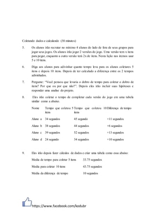 https://www.facebook.com/kodubr
Coletando dados e calculando (30 minutos)
5. Os alunos irão recrutar no mínimo 4 alunos do lado de fora de seus grupos para
jogar seus jogos. Os alunos irão jogar 2 versões do jogo. Uma versão tem x itens
para pegar, enquanto a outra versão terá 2x de itens. Nesta lição nos iremos usar
5 e 10 itens.
6. Diga aos alunos para adivinhar quanto tempo leva para os alunos coletares 5
itens e depois 10 itens. Depois de ter calculado a diferença entre os 2 tempos
adivinhados.
7. Pergunte: “Você pensou que levaria o dobro de tempo para coletar o dobro de
itens? Por que ou por que não?”. Depois eles irão incluir suas hipóteses e
responder uma analise do projeto.
8. Eles irão coletar o tempo de completar cada versão do jogo em uma tabela
similar como a abaixo.
Nome Tempo que coletou 5
itens
Tempo que coletou 10
itens
Diferença de tempo
Aluno a 34 segundos 45 segundo +11 segundos
Aluno b 38 segundos 44 segundos +6 segundos
Aluno c 39 segundos 52 segundos +13 segundos
Aluno d 24 segundo 34 segundos +10 segundos
9. Eles irão depois fazer cálculos de dados e criar uma tabela como essa abaixo:
Media de tempo para coletar 5 itens 33.75 segundos
Media para coletar 10 itens 43.75 segundos
Media da diferença de tempo 10 segundos
 