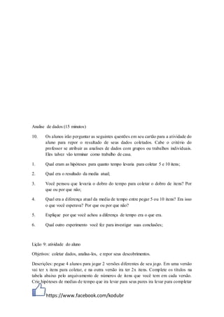 https://www.facebook.com/kodubr
Analise de dados (15 minutos)
10. Os alunos irão perguntar as seguintes questões em seu cartão para a atividade do
aluno para repor o resultado de seus dados coletados. Cabe o critério do
professor se atribuir as analises de dados com grupos ou trabalhos individuais.
Eles talvez vão terminar como trabalho de casa.
1. Qual eram as hipóteses para quanto tempo levaria para coletar 5 e 10 itens;
2. Qual era o resultado da media atual;
3. Você pensou que levaria o dobro do tempo para coletar o dobro de itens? Por
que ou por que não;
4. Qual era a diferença atual da media de tempo entre pegar 5 ou 10 itens? Era isso
o que você esperava? Por que ou por que não?
5. Explique por que você achou a diferença de tempo era o que era.
6. Qual outro experimento você fez para investigar suas conclusões;
Lição 9: atividade do aluno
Objetivos: coletar dados, analisa-los, e repor seus descobrimentos.
Descrições: pegue 4 alunos para jogar 2 versões diferentes de seu jogo. Em uma versão
vai ter x itens para coletar, e na outra versão ira ter 2x itens. Complete os títulos na
tabela abaixo pelo arquivamento de números de itens que você tem em cada versão.
Crie hipóteses de medias de tempo que ira levar para seus pares ira levar para completar
 