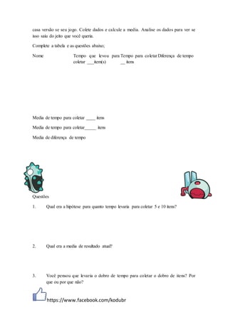 https://www.facebook.com/kodubr
casa versão se seu jogo. Colete dados e calcule a media. Analise os dados para ver se
isso saiu do jeito que você queria.
Complete a tabela e as questões abaixo;
Nome Tempo que levou para
coletar ___item(s)
Tempo para coletar
__ itens
Diferença de tempo
Questões
1. Qual era a hipótese para quanto tempo levaria para coletar 5 e 10 itens?
2. Qual era a media de resultado atual?
3. Você pensou que levaria o dobro de tempo para coletar o dobro de itens? Por
que ou por que não?
Media de tempo para coletar ____ itens
Media de tempo para coletar_____ itens
Media de diferença de tempo
 