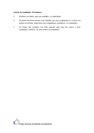 https://www.facebook.com/kodubr
Galeria da caminhada (25 minutos)
5. Parabéns aos alunos para seus trabalhos e a criatividade;
6. Os alunos deveriam mostrar seus trabalhos nos seus computadores e colocar um
pedaço no próximo papel para seus computadores permitirem os comentários;
7. Os alunos irão caminhar em volta testando cada jogo dos outros e fazer
comentários positivos em seus cartões de comentários
 