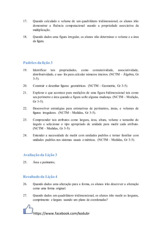 https://www.facebook.com/kodubr
17. Quando calculado o volume de um quadrilátero tridimensional, os alunos irão
demonstrar a fluência computacional usando a propriedade associativa da
multiplicação.
18. Quando dados uma figura irregular, os alunos irão determinar o volume e a área
da figura.
Padrões da lição 3
19. Identificar tais propriedades, como comutatividade, associatividade,
distributividade, e usa- lós para calcular números inteiros. (NCTM – Álgebra, Gr
3-5).
20. Construir e desenhar figuras geométricas. (NCTM – Geometria, Gr 3-5).
21. Explorar o que acontece para medições de uma figura bidimensional tais como
seu perímetro e área quando a figura sofre alguma mudança. (NCTM – Medição,
Gr 3-5).
22. Desenvolver estratégias para estimativas de perímetros, áreas, e volumes de
figuras irregulares. (NCTM – Medidas, Gr 3-5).
23. Compreender tais atributos como largura, área, altura, volume e tamanho do
ângulo e selecionar o tipo apropriado de unidade para medir cada atributo.
(NCTM – Medidas, Gr 3-5).
24. Entender a necessidade de medir com unidades padrões e tornar familiar com
unidades padrões nos sistemas usuais e métricas. (NCTM – Medidas, Gr 3-5).
Avaliação da Lição 3
25. Área e perímetro;
Resultado da Lição 4
26. Quando dados uma alteração para a forma, os alunos irão descrever a alteração
como uma forma original.
27. Quando dados um quadrilátero tridimensional, os alunos irão medir as larguras,
comprimento e largura usando um plano de coordenadas?
 