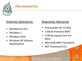 PRÉ-REQUISITOS
Sistemas Operativos:
• Windows 8 e 8.1.
• Windows 7
• Windows Vista
• Windows XP (últimas
atualizações)
Requisitos Adicionais
• Processador de 1.6 GHz
• 1 GB de memória RAM
• 2 GB de espaço livre em
disco
• Microsoft XNA Framework
• NET Framework 3.5
 