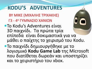 KODU’S ADVENTURES
BY MIKE (ΜΙΧΑΛΗ΢ ΣΡΙΧΑΚΗ΢)
Γ3 - 4ο ΓΤΜΝΑ΢ΙΟ ΧΑΝΙΩΝ

Σο Kodu’s Adventures είναι

3D παιχνίδι. Σα πρώτα τρία
επίπεδα είναι δοκιμαςτικά για να
μάκει ο παίχτθσ το χειριςμό του Kodu.
Σο παιχνίδι δθμιουργικθκε με το
λογιςμικό Kodu Game Lab τθσ Microsoft
που διατίκεται δωρεάν και υποςτθρίηει
και το χειριςτιριο του xbox.

 