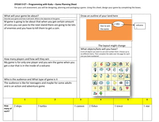 0YEAR 9 ICT – Programming with Kodu – Game Planning Sheet
             For your unit assessment, you will be designing, planning and packaging a game. Using this sheet, design your game by completing the boxes.


What will your game be about?                                                        Draw an outline of your land here
Describe your game and how it will work. What is the objective of the game
M game is going to be about that when you get certain amount
of coins you can pass to the next island there are going to be lots                                            Star to win                                 volcano
of enemies and you have to kill them to get a coin.                                                            the game                                    e




                                                                                                   The layout might change
                                                                                     What objects/bots will you have?
                                                                                     Circle all objects you want to use and number them. Choose up to
                                                                                     six different items. Then complete the table over the page for each
                                                                                     one you have numbered
How many players and how will they win
My game is for only one player and you win the game when you
get a star that is in the inside of a volcano




Who is the audience and What type of game is it
The audience is like for teenagers and maybe for some adults
and is an action and adventure game



                          1                                        2                 3                         4                                    5                  6

How          2 ships                        3 turtles                         1 cannon          2 fishes                           1 tower                           1 star
many of
each?
 