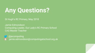 Any Questions?
St Hugh’s RC Primary, May 2018
Jamie Edmondson
Computing Leader, Our Lady’s RC Primary School
CAS Master Teacher
@jecomputing
jamie.edmondson@computingatschool.org.uk
 