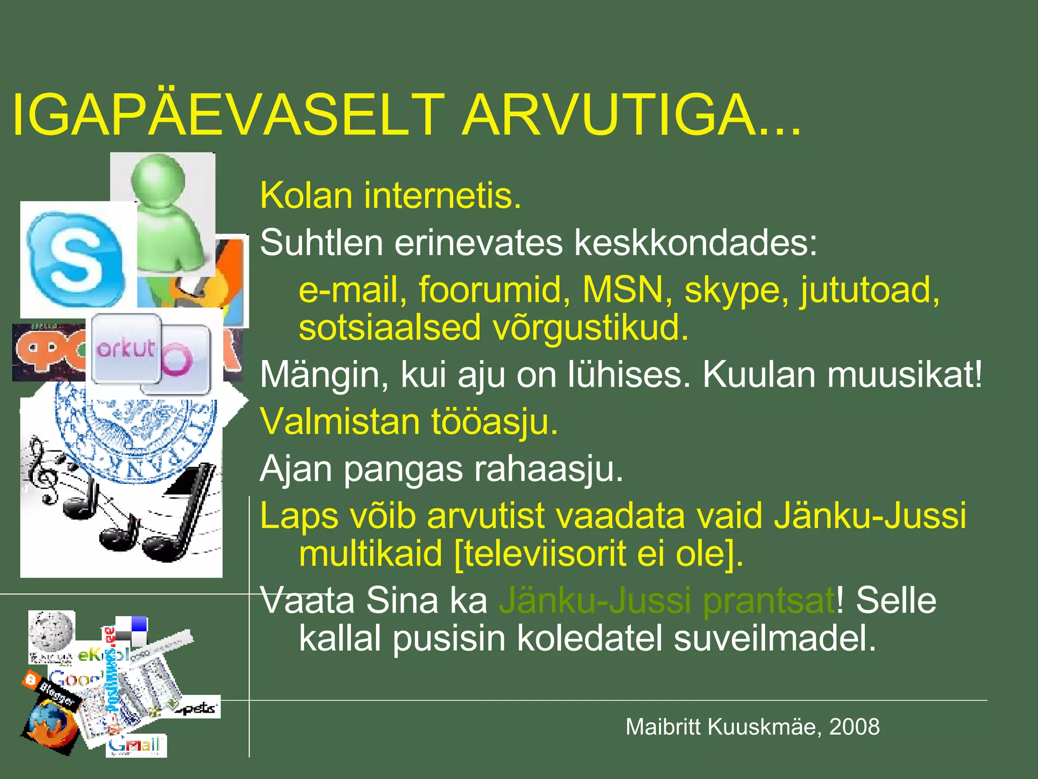 Kolan internetis. Suhtlen erinevates keskkondades: e-mail, foorumid, MSN, skype, jututoad, sotsiaalsed võrgustikud. Mängin, kui aju on lühises. Kuulan muusikat! Valmistan tööasju. Ajan pangas rahaasju. Laps võib arvutist vaadata vaid Jänku-Jussi multikaid [televiisorit ei ole]. Vaata Sina ka  Jänku-Jussi prantsat ! Selle kallal pusisin koledatel suveilmadel. IGAPÄEVASELT ARVUTIGA... 