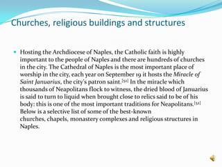 Churches, religious buildings and structuresHosting the Archdiocese of Naples, the Catholic faith is highly important to the people of Naples and there are hundreds of churches in the city. The Cathedral of Naples is the most important place of worship in the city, each year on September 19 it hosts the Miracle of Saint Januarius, the city's patron saint.[52] In the miracle which thousands of Neapolitans flock to witness, the dried blood of Januarius is said to turn to liquid when brought close to relics said to be of his body: this is one of the most important traditions for Neapolitans.[52] Below is a selective list of some of the best-known churches, chapels, monastery complexes and religious structures in Naples.