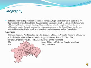 GeographyIn the area surrounding Naples are the islands of Procida, Capri and Ischia, which are reached by hydrofoils and ferries. Sorrento and the Amalfi Coast are situated south of Naples. The Roman ruins of Pompeii, Herculaneum and Stabiae, which were destroyed in the eruption of Vesuvius in 79 AD, are also nearby. Naples is also near the volcanic area known as the CampiFlegrei and the port towns of Pozzuoli and Baia, which were part of the vast Roman naval facility, Portus Julius.Quarters:Pianura, Bagnoli,Posillipo,Fuorigrotta, Soccavo,Chiaiano,Arenella, Vomero,Chiaia, San Ferdinando, Montecalvario, San Giuseppe,Avvocata, Porto,Pendino,San Lorenzo,Mercato,Vicaria,Stella,San Carlo all'Arena, Piscinola-Marianella, Scampìa, Miano,Secondigliano,S.Pietro a Patierno,Poggioreale,Zona Industriale,San Giovanni a Teduccio,Barra,Ponticelli  