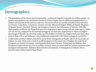 DemographicsThe population of the centre area (municipality - comunedi Napoli) is around one million people. Its greater metropolitan area, sometimes known as Greater Naples has an additional population of 4.4 million and include all the province and over; the towns which are usually included within this area are Arzano, Casandrino, Casavatore, Casoria, Cercola, Maranodi Napoli, Melitodi Napoli, Mugnanodi Napoli, Portici, Pozzuoli, Quarto, San Giorgio a Cremano, San Sebastiano al Vesuvio, Volla.The demographic profile for the Neapolitan province in general is quite young: 19% are under age 14, while 13% are over 65, compared to the national average of 14% and 19%, respectively.[59] There is a higher percentage of females (52.4%) than males (47.6%).Naples currently has a higher birth rate than other parts of Italy with 10.46 births per 1,000 inhabitants compared to the Italian average of 9.45 births.Unlike many northern Italian cities there are far fewer immigrants in Naples. 98.5% of the people are Italians. In 2006, there were a total of 19,188 foreigners in the actual city of Naples; the majority of foreigners are Eastern European, coming particularly from Ukraine, Poland and the Balkans.Non-Europeans in general are very low in number, however there are some small Sri Lankan and East Asian immigrant communities. Statistics show that the vast majority of immigrants are female; this is because male workers tend to head North.