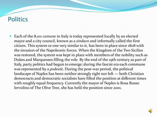 PoliticsEach of the 8,101 comune in Italy is today represented locally by an elected mayor and a city council, known as a sindaco and informally called the first citizen. This system or one very similar to it, has been in place since 1808 with the invasion of the Napoleonic forces. When the Kingdom of the Two Sicilies was restored, the system was kept in place with members of the nobility such as Dukes and Marquesses filling the role. By the end of the 19th century as part of Italy, party politics had begun to emerge; during the fascist era each commune was represented by a podestà. During the post-war period, the political landscape of Naples has been neither strongly right nor left — both Christian democracts and democratic socialists have filled the position at different times with roughly equal frequency. Currently the mayor of Naples is Rosa Russo Iervolino of The Olive Tree, she has held the position since 2001.