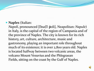 Naples (Italian: Napoli, pronounced [ˈna(ː)poli], Neapolitan: Napule) in Italy, is the capital of the region of Campania and of the province of Naples. The city is known for its rich history, art, culture, architecture, music and gastronomy, playing an important role throughout much of its existence; it is over 2,800 years old. Naples is located halfway between two volcanic areas, the volcano Mount Vesuvius and the Phlegraean Fields, sitting on the coast by the Gulf of Naples.