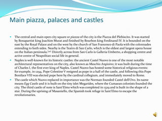 Main piazza, palaces and castlesThe central and main open city square or piazza of the city is the Piazza del Plebiscito. It was started by Bonapartist king Joachim Murat and finished by Bourbon king Ferdinand IV. It is bounded on the east by the Royal Palace and on the west by the church of San Francesco di Paola with the colonnades extending to both sides. Nearby is the Teatrodi San Carlo, which is the oldest and largest opera house on the Italian peninsula.[50] Directly across from San Carlo is Galleria Umberto, a shopping centre and active centre of Neapolitan social life in general.Naples is well-known for its historic castles: the ancient Castel Nuovo is one of the most notable architectural representatives on the city, also known as MaschioAngioino; it was built during the time of Charles I, the first ever king of Naples. Castel Nuovo has hosted some historical religious events: for example, in 1294, Pope Celestine V resigned as pope in a hall of the castle, and following this Pope Boniface VIII was elected pope here by the cardinal collegium, and immediately moved to Rome.The castle which Nuovo replaced in importance was the Norman founded Castel dell'Ovo. Its name means Egg Castle and it is built on the tiny islet Megarides, where the Cumaean colonists founded the city. The third castle of note is Sant'Elmo which was completed in 1329 and is built in the shape of a star. During the uprising of Masaniello, the Spanish took refuge in Sant'Elmo to escape the revolutionaries.