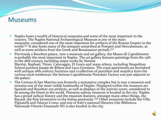 MuseumsNaples hosts a wealth of historical museums and some of the most important in the country. The Naples National Archaeological Museum is one of the main museums, considered one of the most important for artifacts of the Roman Empire in the world.[51] It also hosts many of the antiques unearthed at Pompeii and Herculaneum, as well as some artifacts from the Greek and Renaissance periods.[51]Previously a Bourbon palace, now a museum and art gallery, the MuseodiCapodimonte is probably the most important in Naples. The art gallery features paintings from the 13th to the 18th century including major works by Simone Martini, Raphael, Titian, Caravaggio, El Greco and many others, including Neapolitan School painters Jusepe de Ribera and Luca Giordano. The royal apartments are furnished with antique 18th century furniture and a collection of porcelain and majolica from the various royal residences: the famous Capodimonte Porcelain Factory was just adjacent to the palace.The Certosadi San Martino was formerly a monastery complex but is now a museum and remains one of the most visible landmarks of Naples. Displayed within the museum are Spanish and Bourbon-era artifacts, as well as displays of the nativity scene, considered to be among the finest in the world. Pietrarsa railway museum is located in the city: Naples has a proud railway history and the museum features, amongst many other things, the Bayard, the first locomotive in the Italian peninsula.[39] Other museums include the Villa Pignatelli and Palazzo Como, and one of Italy's national libraries (the BibliotecaNazionaleVittorioEmanuele III) is also located in the city.
