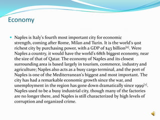 EconomyNaples is Italy's fourth most important city for economic strength, coming after Rome, Milan and Turin. It is the world's 91st richest city by purchasing power, with a GDP of $43 billion[6]. Were Naples a country, it would have the world's 68th biggest economy, near the size of that of Qatar. The economy of Naples and its closest surrounding area is based largely in tourism, commerce, industry and agriculture; Naples also acts as a busy cargo terminal, and the port of Naples is one of the Mediterranean's biggest and most important. The city has had a remarkable economic growth since the war, and unemployment in the region has gone down dramatically since 1999[7]. Naples used to be a busy industrial city, though many of the factories are no longer there, and Naples is still characterized by high levels of corruption and organized crime.