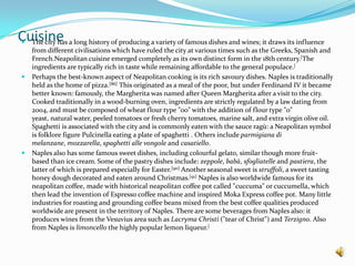 CuisineThe city has a long history of producing a variety of famous dishes and wines; it draws its influence from different civilisations which have ruled the city at various times such as the Greeks, Spanish and French.Neapolitan cuisine emerged completely as its own distinct form in the 18th century.[The ingredients are typically rich in taste while remaining affordable to the general populace.[Perhaps the best-known aspect of Neapolitan cooking is its rich savoury dishes. Naples is traditionally held as the home of pizza.[86] This originated as a meal of the poor, but under Ferdinand IV it became better known: famously, the Margherita was named after Queen Margherita after a visit to the city.Cooked traditionally in a wood-burning oven, ingredients are strictly regulated by a law dating from 2004, and must be composed of wheat flour type "00" with the addition of flour type "0" yeast, natural water, peeled tomatoes or fresh cherry tomatoes, marine salt, and extra virgin olive oil.Spaghetti is associated with the city and is commonly eaten with the sauce ragù: a Neapolitan symbol is folklore figure Pulcinella eating a plate of spaghetti . Others include parmigianadimelanzane, mozzarella, spaghetti allevongole and casatiello.Naples also has some famous sweet dishes, including colourful gelato, similar though more fruit-based than ice cream.Some of the pastry dishes include: zeppole, babà, sfogliatelle and pastiera, the latter of which is prepared especially for Easter.[90] Another seasonal sweet is struffoli, a sweet tasting honey dough decorated and eaten around Christmas.[91] Naples is also worldwide famous for its neapolitan coffee, made with historical neapolitan coffee pot called "cuccuma" or cuccumella, which then lead the invention of Espresso coffee machine and inspired Moka Express coffee pot. Many little industries for roasting and grounding coffee beans mixed from the best coffee qualities produced worldwide are present in the territory of Naples. There are some beverages from Naples also: it produces wines from the Vesuvius area such as Lacryma Christi ("tear of Christ") and Terzigno. Also from Naples is limoncello the highly popular lemon liqueur.[