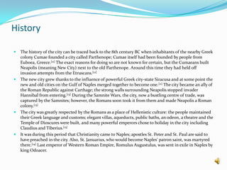 HistoryThe history of the city can be traced back to the 8th century BC when inhabitants of the nearby Greek colony Cumae founded a city called Parthenope; Cumae itself had been founded by people from Euboea, Greece.[11] The exact reasons for doing so are not known for certain, but the Cumaeans built Neapolis (meaning New City) next to the old Parthenope. Around this time they had held off invasion attempts from the Etruscans.[12]The new city grew thanks to the influence of powerful Greek city-state Siracusa and at some point the new and old cities on the Gulf of Naples merged together to become one.[11] The city became an ally of the Roman Republic against Carthage; the strong walls surrounding Neapolis stopped invader Hannibal from entering.[13] During the Samnite Wars, the city, now a bustling centre of trade, was captured by the Samnites; however, the Romans soon took it from them and made Neapolis a Roman colony.[13]The city was greatly respected by the Romans as a place of Hellenistic culture: the people maintained their Greek language and customs; elegant villas, aqueducts, public baths, an odeon, a theatre and the Temple of Dioscures were built, and many powerful emperors chose to holiday in the city including Claudius and Tiberius.[13]It was during this period that Christianity came to Naples; apostles St. Peter and St. Paul are said to have preached in the city. Also, St. Januarius, who would become Naples' patron saint, was martyred there.[14] Last emperor of Western Roman Empire, Romulus Augustulus, was sent in exile in Naples by king Odoacer.