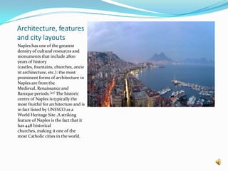 Architecture, features and city layoutsNaples has one of the greatest density of cultural resources and monuments that include 2800 years of history (castles, fountains, churches, ancient architecture, etc.): the most prominent forms of architecture in Naples are from the Medieval, Renaissance and Baroque periods.[47] The historic centre of Naples is typically the most fruitful for architecture and is in fact listed by UNESCO as a World Heritage Site .A striking feature of Naples is the fact that it has 448 historical churches, making it one of the most Catholic cities in the world.