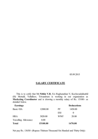 05.09.2015
SALARY CERTIFICATE
This is to cetify that Mr.Nithin V.R, S/o Raghunathan V, Kochuvadakkathil
(H) Mottalil, Vellalloor, Trivandrum is working in our organization as
Marketing Coordinator and is drawing a monthly salary of Rs. 15100/- as
detailed below.
Earnings Deducations
Basic+DA 12080.00 PF 1450.00
ESI 0
HRA 3020.00 WWF 20.00
Travelling Allowance 0.00
Total 15100.00 1470.00
Net pay Rs. 13630/- (Rupees Thirteen Thousand Six Hunded and Thirty Only)
 