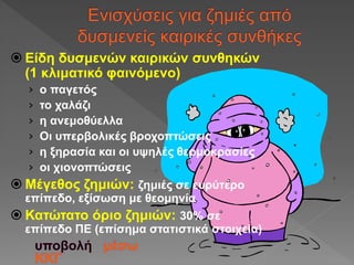  Είδη δυσμενών καιρικών συνθηκών
(1 κλιματικό φαινόμενο)
› ο παγετός
› το χαλάζι
› η ανεμοθύελλα
› Οι υπερβολικές βροχοπτώσεις
› η ξηρασία και οι υψηλές θερμοκρασίες
› οι χιονοπτώσεις
 Μέγεθος ζημιών: ζημιές σε ευρύτερο
επίπεδο, εξίσωση με θεομηνία
 Κατώτατο όριο ζημιών: 30% σε
επίπεδο ΠΕ (επίσημα στατιστικά στοιχεία)
 