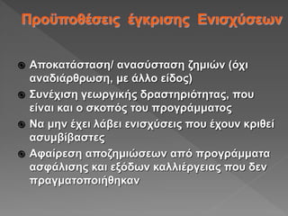  Αποκατάσταση/ ανασύσταση ζημιών (όχι
αναδιάρθρωση, με άλλο είδος)
 Συνέχιση γεωργικής δραστηριότητας, που
είναι και ο σκοπός του προγράμματος
 Να μην έχει λάβει ενισχύσεις που έχουν κριθεί
ασυμβίβαστες
 Αφαίρεση αποζημιώσεων από προγράμματα
ασφάλισης και εξόδων καλλιέργειας που δεν
πραγματοποιήθηκαν
 