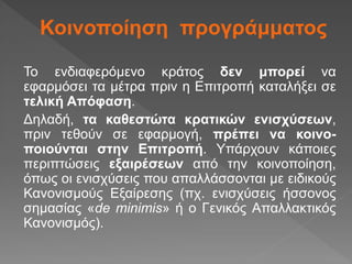 Κοινοποίηση προγράμματος
Το ενδιαφερόμενο κράτος δεν μπορεί να
εφαρμόσει τα μέτρα πριν η Επιτροπή καταλήξει σε
τελική Απόφαση.
Δηλαδή, τα καθεστώτα κρατικών ενισχύσεων,
πριν τεθούν σε εφαρμογή, πρέπει να κοινο-
ποιούνται στην Επιτροπή. Υπάρχουν κάποιες
περιπτώσεις εξαιρέσεων από την κοινοποίηση,
όπως οι ενισχύσεις που απαλλάσσονται με ειδικούς
Κανονισμούς Εξαίρεσης (πχ. ενισχύσεις ήσσονος
σημασίας «de minimis» ή ο Γενικός Απαλλακτικός
Κανονισμός).
 