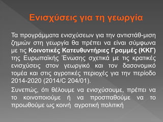 Τα προγράμματα ενισχύσεων για την αντιστάθ-μιση
ζημιών στη γεωργία θα πρέπει να είναι σύμφωνα
με τις Κοινοτικές Κατευθυντήριες Γραμμές (ΚΚΓ)
της Ευρωπαϊκής Ένωσης σχετικά με τις κρατικές
ενισχύσεις στον γεωργικό και τον δασονομικό
τομέα και στις αγροτικές περιοχές για την περίοδο
2014-2020 (2014/C 204/01).
Συνεπώς, ότι θέλουμε να ενισχύσουμε, πρέπει να
το κοινοποιούμε ή να προσπαθούμε να το
προωθούμε ως κοινή αγροτική πολιτική
 