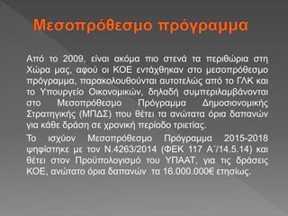 Από το 2009, είναι ακόμα πιο στενά τα περιθώρια στη
Χώρα μας, αφού οι ΚΟΕ εντάχθηκαν στο μεσοπρόθεσμο
πρόγραμμα, παρακολουθούνται αυτοτελώς από το ΓΛΚ και
το Υπουργείο Οικονομικών, δηλαδή συμπεριλαμβάνονται
στο Μεσοπρόθεσμο Πρόγραμμα Δημοσιονομικής
Στρατηγικής (ΜΠΔΣ) που θέτει τα ανώτατα όρια δαπανών
για κάθε δράση σε χρονική περίοδο τριετίας.
Το ισχύον Μεσοπρόθεσμο Πρόγραμμα 2015-2018
ψηφίστηκε με τον Ν.4263/2014 (ΦΕΚ 117 Α΄/14.5.14) και
θέτει στον Προϋπολογισμό του ΥΠΑΑΤ, για τις δράσεις
ΚΟΕ, ανώτατο όρια δαπανών τα 16.000.000€ ετησίως.
 